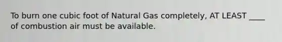 To burn one cubic foot of Natural Gas completely, AT LEAST ____ of combustion air must be available.