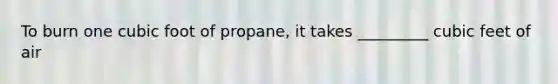 To burn one cubic foot of propane, it takes _________ cubic feet of air