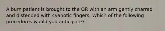 A burn patient is brought to the OR with an arm gently charred and distended with cyanotic fingers. Which of the following procedures would you anticipate?