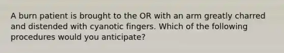 A burn patient is brought to the OR with an arm greatly charred and distended with cyanotic fingers. Which of the following procedures would you anticipate?