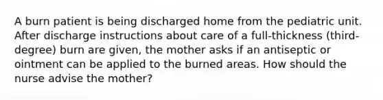 A burn patient is being discharged home from the pediatric unit. After discharge instructions about care of a full-thickness (third-degree) burn are given, the mother asks if an antiseptic or ointment can be applied to the burned areas. How should the nurse advise the mother?