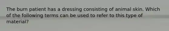 The burn patient has a dressing consisting of animal skin. Which of the following terms can be used to refer to this type of material?