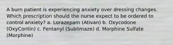 A burn patient is experiencing anxiety over dressing changes. Which prescription should the nurse expect to be ordered to control anxiety? a. Lorazepam (Ativan) b. Oxycodone (OxyContin) c. Fentanyl (Sublimaze) d. Morphine Sulfate (Morphine)