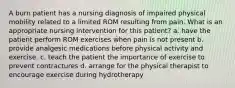 A burn patient has a nursing diagnosis of impaired physical mobility related to a limited ROM resulting from pain. What is an appropriate nursing intervention for this patient? a. have the patient perform ROM exercises when pain is not present b. provide analgesic medications before physical activity and exercise. c. teach the patient the importance of exercise to prevent contractures d. arrange for the physical therapist to encourage exercise during hydrotherapy