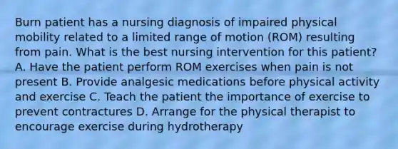 Burn patient has a nursing diagnosis of impaired physical mobility related to a limited range of motion (ROM) resulting from pain. What is the best nursing intervention for this patient? A. Have the patient perform ROM exercises when pain is not present B. Provide analgesic medications before physical activity and exercise C. Teach the patient the importance of exercise to prevent contractures D. Arrange for the physical therapist to encourage exercise during hydrotherapy