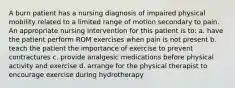 A burn patient has a nursing diagnosis of impaired physical mobility related to a limited range of motion secondary to pain. An appropriate nursing intervention for this patient is to: a. have the patient perform ROM exercises when pain is not present b. teach the patient the importance of exercise to prevent contractures c. provide analgesic medications before physical activity and exercise d. arrange for the physical therapist to encourage exercise during hydrotherapy