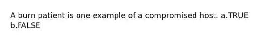 A burn patient is one example of a compromised host. a.TRUE b.FALSE