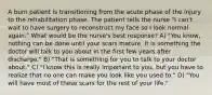 A burn patient is transitioning from the acute phase of the injury to the rehabilitation phase. The patient tells the nurse "I can't wait to have surgery to reconstruct my face so I look normal again." What would be the nurse's best response? A) "You know, nothing can be done until your scars mature. It is something the doctor will talk to you about in the first few years after discharge." B) "That is something for you to talk to your doctor about." C) "I know this is really important to you, but you have to realize that no one can make you look like you used to." D) "You will have most of these scars for the rest of your life."