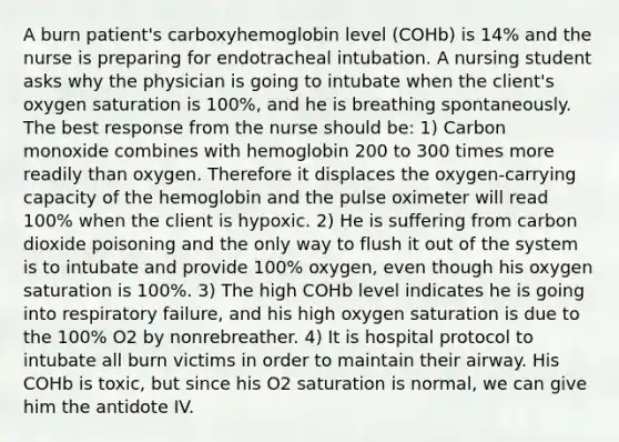 A burn patient's carboxyhemoglobin level (COHb) is 14% and the nurse is preparing for endotracheal intubation. A nursing student asks why the physician is going to intubate when the client's oxygen saturation is 100%, and he is breathing spontaneously. The best response from the nurse should be: 1) Carbon monoxide combines with hemoglobin 200 to 300 times more readily than oxygen. Therefore it displaces the oxygen-carrying capacity of the hemoglobin and the pulse oximeter will read 100% when the client is hypoxic. 2) He is suffering from carbon dioxide poisoning and the only way to flush it out of the system is to intubate and provide 100% oxygen, even though his oxygen saturation is 100%. 3) The high COHb level indicates he is going into respiratory failure, and his high oxygen saturation is due to the 100% O2 by nonrebreather. 4) It is hospital protocol to intubate all burn victims in order to maintain their airway. His COHb is toxic, but since his O2 saturation is normal, we can give him the antidote IV.