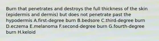 Burn that penetrates and destroys the full thickness of the skin (epidermis and dermis) but does not penetrate past the hypodermis A.first-degree burn B.bedsore C.third-degree burn D.eczema E.melanoma F.second-degree burn G.fourth-degree burn H.keloid