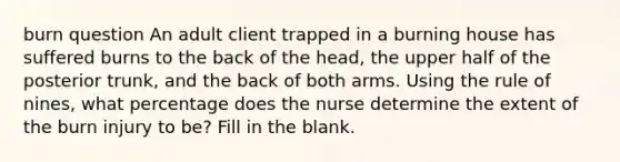 burn question An adult client trapped in a burning house has suffered burns to the back of the head, the upper half of the posterior trunk, and the back of both arms. Using the rule of nines, what percentage does the nurse determine the extent of the burn injury to be? Fill in the blank.