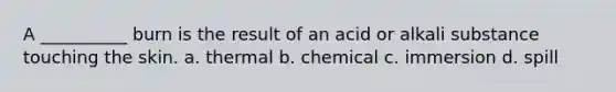 A __________ burn is the result of an acid or alkali substance touching the skin. a. thermal b. chemical c. immersion d. spill