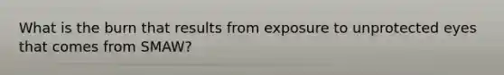 What is the burn that results from exposure to unprotected eyes that comes from SMAW?