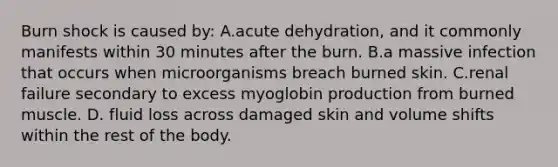 Burn shock is caused by: A.acute dehydration, and it commonly manifests within 30 minutes after the burn. B.a massive infection that occurs when microorganisms breach burned skin. C.renal failure secondary to excess myoglobin production from burned muscle. D. fluid loss across damaged skin and volume shifts within the rest of the body.