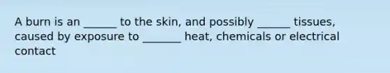 A burn is an ______ to the skin, and possibly ______ tissues, caused by exposure to _______ heat, chemicals or electrical contact