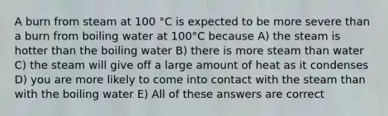 A burn from steam at 100 °C is expected to be more severe than a burn from boiling water at 100°C because A) the steam is hotter than the boiling water B) there is more steam than water C) the steam will give off a large amount of heat as it condenses D) you are more likely to come into contact with the steam than with the boiling water E) All of these answers are correct