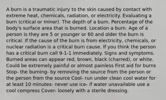 A burn is a traumatic injury to the skin caused by contact with extreme heat, chemicals, radiation, or electricity. Evaluating a burn (critical or minor). The depth of a burn. Percentage of the body's surface area that is burned. Location a burn. Age of a person is they are 5 or younger or 60 and older the burn is critical. If the cause of the burn is from electricity, chemicals, or nuclear radiation is a critical burn cause. If you think the person has a critical burn call 9-1-1 immediately. Signs and symptoms. Burned areas can appear red, brown, black (charred), or white. Could be extremely painful or almost painless First aid for burns Stop- the burning- by removing the source from the person or the person from the source Cool- run under clean cool water for at least 10 minutes- never use ice- if water unavailable use a cool compress Cover- loosely with a sterile dressing.