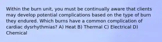 Within the burn unit, you must be continually aware that clients may develop potential complications based on the type of burn they endured. Which burns have a common complication of cardiac dysrhythmias? A) Heat B) Thermal C) Electrical D) Chemical