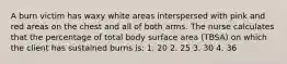 A burn victim has waxy white areas interspersed with pink and red areas on the chest and all of both arms. The nurse calculates that the percentage of total body surface area (TBSA) on which the client has sustained burns is: 1. 20 2. 25 3. 30 4. 36