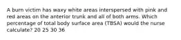 A burn victim has waxy white areas interspersed with pink and red areas on the anterior trunk and all of both arms. Which percentage of total body surface area (TBSA) would the nurse calculate? 20 25 30 36