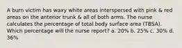 A burn victim has waxy white areas interspersed with pink & red areas on the anterior trunk & all of both arms. The nurse calculates the percentage of total body surface area (TBSA). Which percentage will the nurse report? a. 20% b. 25% c. 30% d. 36%