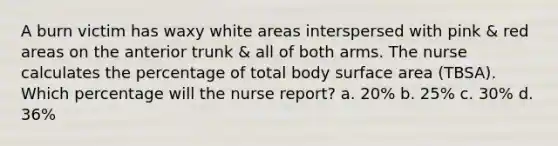 A burn victim has waxy white areas interspersed with pink & red areas on the anterior trunk & all of both arms. The nurse calculates the percentage of total body surface area (TBSA). Which percentage will the nurse report? a. 20% b. 25% c. 30% d. 36%