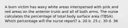 A burn victim has waxy white areas interspersed with pink and red areas on the anterior trunk and all of both arms. The nurse calculates the percentage of total body surface area (TBSA). Which percentage will the nurse report? a. 20 b. 25 c. 30 d. 36