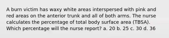 A burn victim has waxy white areas interspersed with pink and red areas on the anterior trunk and all of both arms. The nurse calculates the percentage of total body surface area (TBSA). Which percentage will the nurse report? a. 20 b. 25 c. 30 d. 36