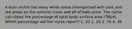 A burn victim has waxy white areas interspersed with pink and red areas on the anterior trunk and all of both arms. The nurse calculates the percentage of total body surface area (TBSA). Which percentage will the nurse report? 1. 20 2. 25 3. 30 4. 36