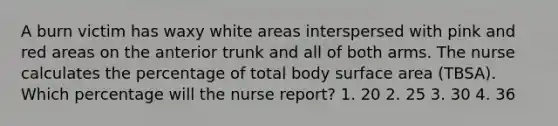 A burn victim has waxy white areas interspersed with pink and red areas on the anterior trunk and all of both arms. The nurse calculates the percentage of total body surface area (TBSA). Which percentage will the nurse report? 1. 20 2. 25 3. 30 4. 36