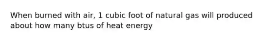 When burned with air, 1 cubic foot of natural gas will produced about how many btus of heat energy