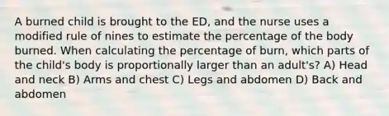 A burned child is brought to the ED, and the nurse uses a modified rule of nines to estimate the percentage of the body burned. When calculating the percentage of burn, which parts of the child's body is proportionally larger than an adult's? A) Head and neck B) Arms and chest C) Legs and abdomen D) Back and abdomen