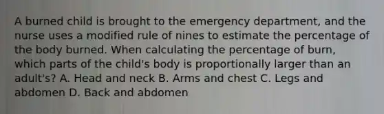 A burned child is brought to the emergency department, and the nurse uses a modified rule of nines to estimate the percentage of the body burned. When calculating the percentage of burn, which parts of the child's body is proportionally larger than an adult's? A. Head and neck B. Arms and chest C. Legs and abdomen D. Back and abdomen