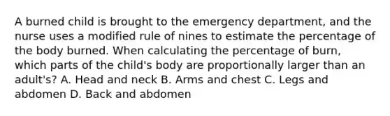 A burned child is brought to the emergency department, and the nurse uses a modified rule of nines to estimate the percentage of the body burned. When calculating the percentage of burn, which parts of the child's body are proportionally larger than an adult's? A. Head and neck B. Arms and chest C. Legs and abdomen D. Back and abdomen