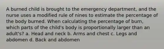 A burned child is brought to the emergency department, and the nurse uses a modified rule of nines to estimate the percentage of the body burned. When calculating the percentage of burn, which parts of the child's body is proportionally larger than an adult's? a. Head and neck b. Arms and chest c. Legs and abdomen d. Back and abdomen