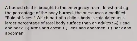 A burned child is brought to the emergency room. In estimating the percentage of the body burned, the nurse uses a modified "Rule of Nines." Which part of a child's body is calculated as a larger percentage of total body surface than an adult's? A) Head and neck. B) Arms and chest. C) Legs and abdomen. D) Back and abdomen.