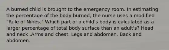 A burned child is brought to the emergency room. In estimating the percentage of the body burned, the nurse uses a modified "Rule of Nines." Which part of a child's body is calculated as a larger percentage of total body surface than an adult's? Head and neck .Arms and chest. Legs and abdomen. Back and abdomen.