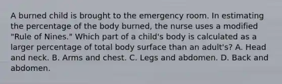 A burned child is brought to the emergency room. In estimating the percentage of the body burned, the nurse uses a modified "Rule of Nines." Which part of a child's body is calculated as a larger percentage of total body surface than an adult's? A. Head and neck. B. Arms and chest. C. Legs and abdomen. D. Back and abdomen.