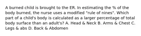 A burned child is brought to the ER. In estimating the % of the body burned, the nurse uses a modified "rule of nines". Which part of a child's body is calculated as a larger percentage of total body surface than an adult's? A. Head & Neck B. Arms & Chest C. Legs & abs D. Back & Abdomen