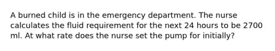 A burned child is in the emergency department. The nurse calculates the fluid requirement for the next 24 hours to be 2700 ml. At what rate does the nurse set the pump for initially?