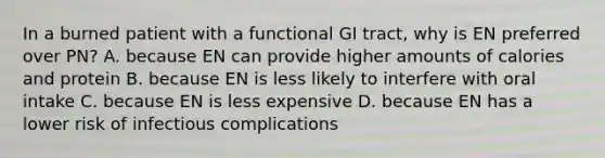 In a burned patient with a functional GI tract, why is EN preferred over PN? A. because EN can provide higher amounts of calories and protein B. because EN is less likely to interfere with oral intake C. because EN is less expensive D. because EN has a lower risk of infectious complications