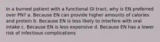 In a burned patient with a functional GI tract, why is EN preferred over PN? a. Because EN can provide higher amounts of calories and protein b. Because EN is less likely to interfere with oral intake c. Because EN is less expensive d. Because EN has a lower risk of infectious complications