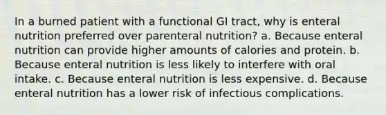 In a burned patient with a functional GI tract, why is enteral nutrition preferred over parenteral nutrition? a. Because enteral nutrition can provide higher amounts of calories and protein. b. Because enteral nutrition is less likely to interfere with oral intake. c. Because enteral nutrition is less expensive. d. Because enteral nutrition has a lower risk of infectious complications.