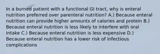 In a burned patient with a functional GI tract, why is enteral nutrition preferred over parenteral nutrition? A.) Because enteral nutrition can provide higher amounts of calories and protein B.) Because enteral nutrition is less likely to interfere with oral intake C.) Because enteral nutrition is less expensive D.) Because enteral nutrition has a lower risk of infectious complications