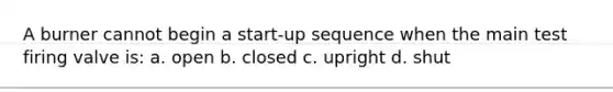 A burner cannot begin a start-up sequence when the main test firing valve is: a. open b. closed c. upright d. shut