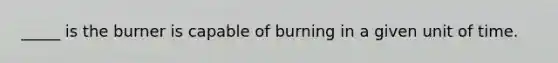 _____ is the burner is capable of burning in a given unit of time.