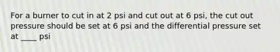 For a burner to cut in at 2 psi and cut out at 6 psi, the cut out pressure should be set at 6 psi and the differential pressure set at ____ psi