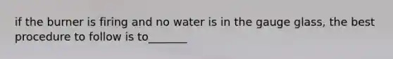 if the burner is firing and no water is in the gauge glass, the best procedure to follow is to_______