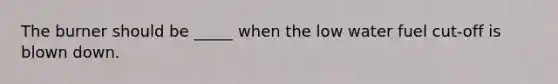 The burner should be _____ when the low water fuel cut-off is blown down.