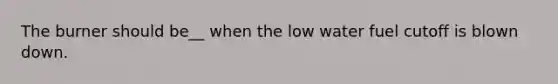 The burner should be__ when the low water fuel cutoff is blown down.